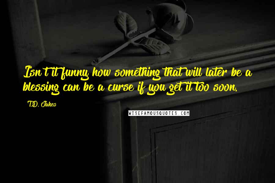 T.D. Jakes Quotes: Isn't it funny how something that will later be a blessing can be a curse if you get it too soon.