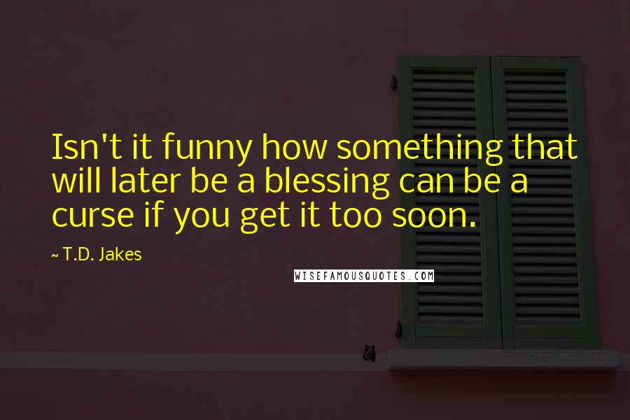 T.D. Jakes Quotes: Isn't it funny how something that will later be a blessing can be a curse if you get it too soon.