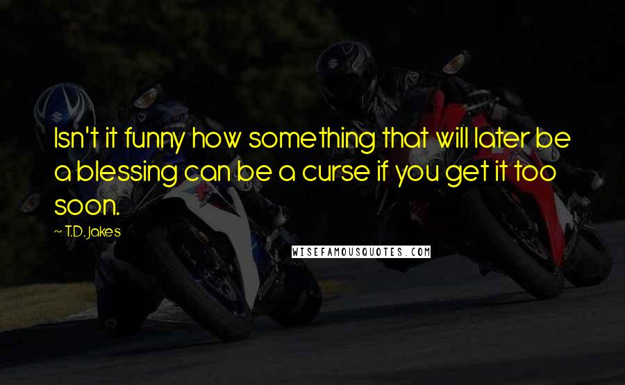 T.D. Jakes Quotes: Isn't it funny how something that will later be a blessing can be a curse if you get it too soon.
