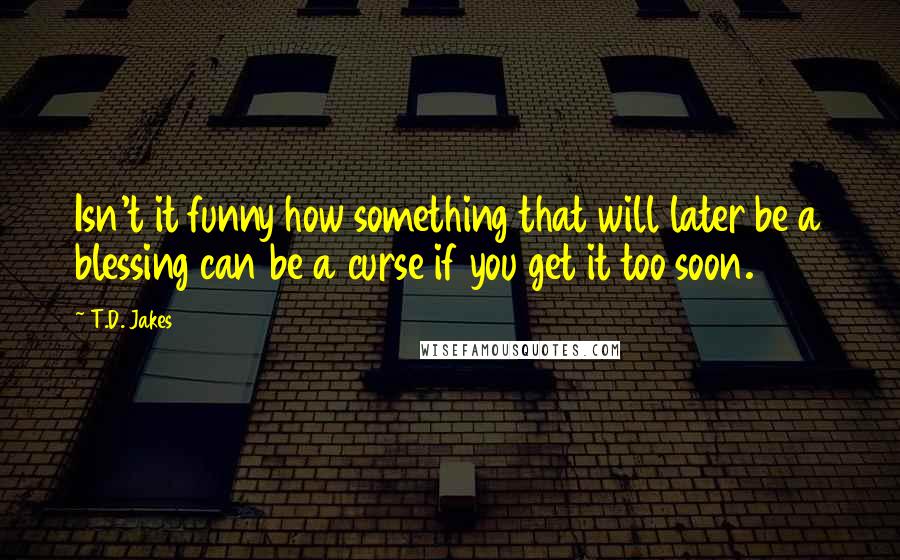 T.D. Jakes Quotes: Isn't it funny how something that will later be a blessing can be a curse if you get it too soon.