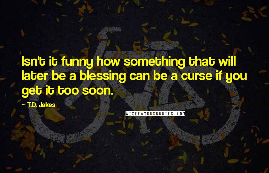 T.D. Jakes Quotes: Isn't it funny how something that will later be a blessing can be a curse if you get it too soon.