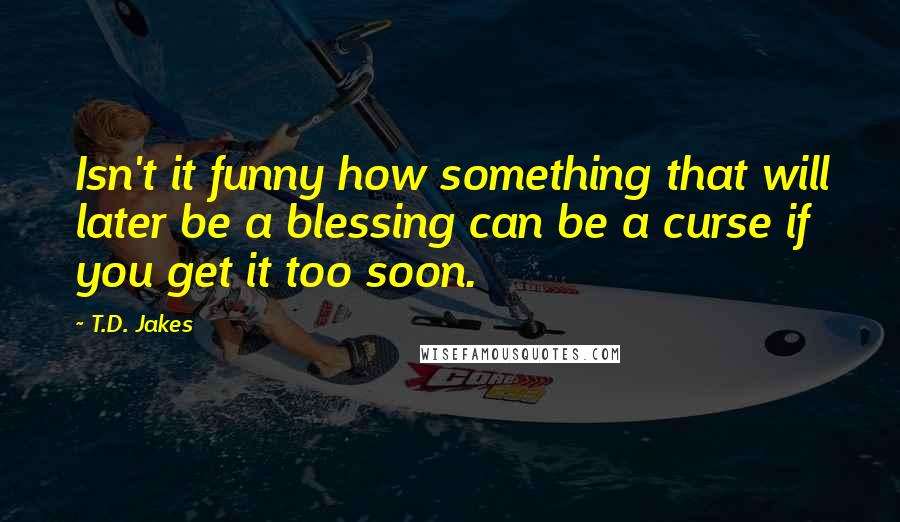 T.D. Jakes Quotes: Isn't it funny how something that will later be a blessing can be a curse if you get it too soon.