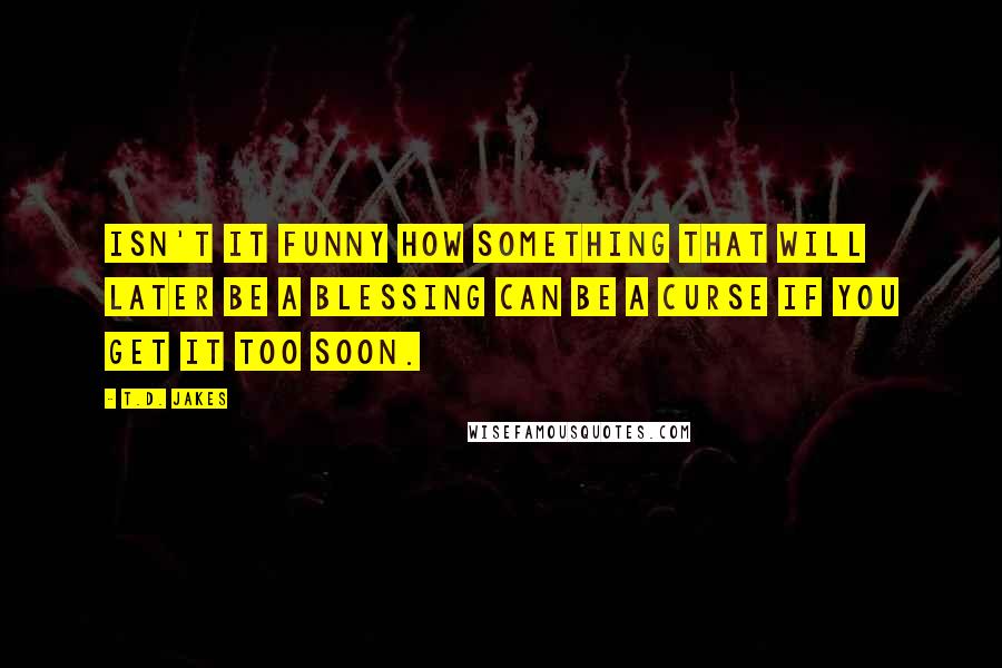 T.D. Jakes Quotes: Isn't it funny how something that will later be a blessing can be a curse if you get it too soon.