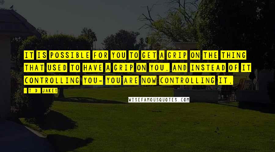 T.D. Jakes Quotes: It is possible for you to get a grip on the thing that used to have a grip on you. And instead of it controlling you- you are now controlling it.