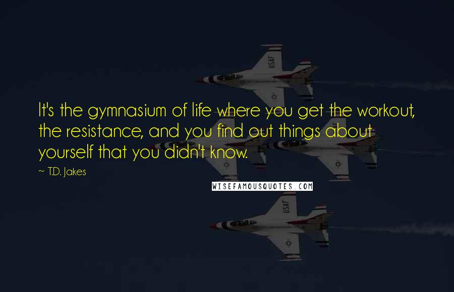 T.D. Jakes Quotes: It's the gymnasium of life where you get the workout, the resistance, and you find out things about yourself that you didn't know.