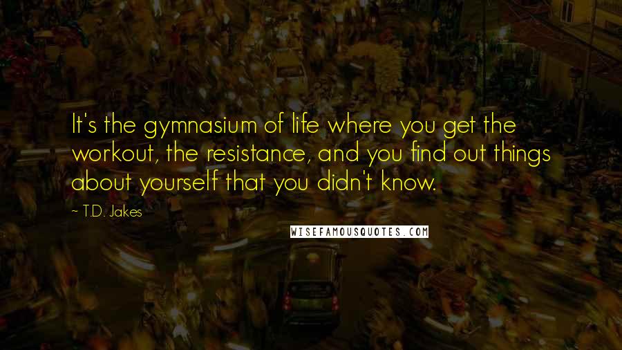 T.D. Jakes Quotes: It's the gymnasium of life where you get the workout, the resistance, and you find out things about yourself that you didn't know.