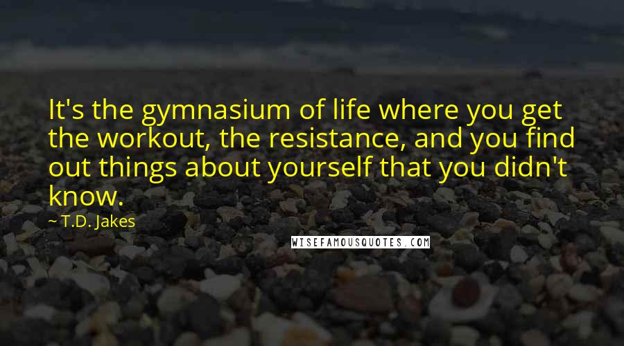 T.D. Jakes Quotes: It's the gymnasium of life where you get the workout, the resistance, and you find out things about yourself that you didn't know.