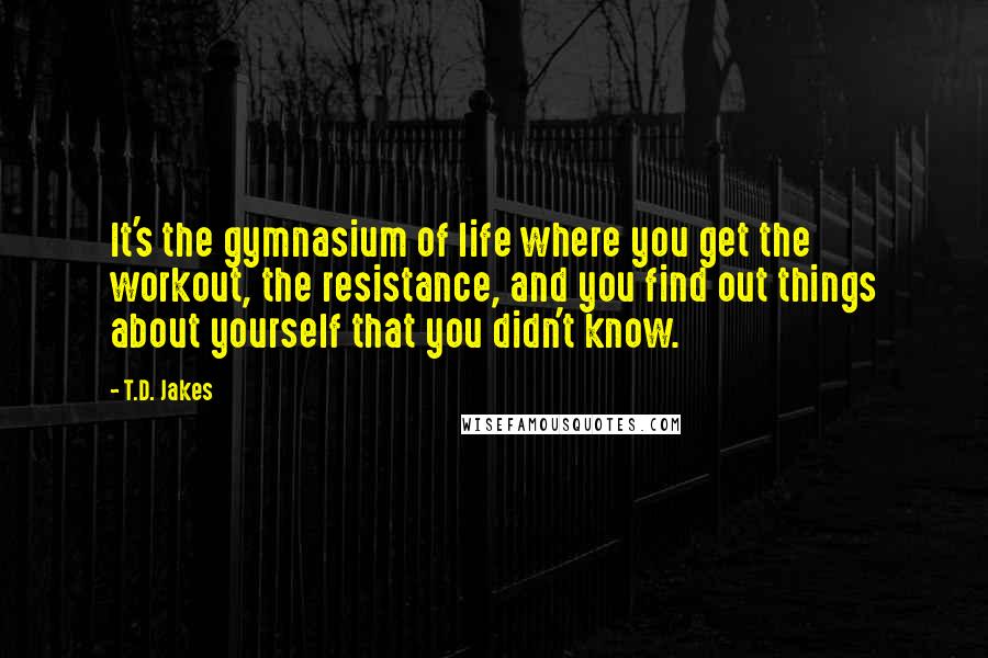 T.D. Jakes Quotes: It's the gymnasium of life where you get the workout, the resistance, and you find out things about yourself that you didn't know.