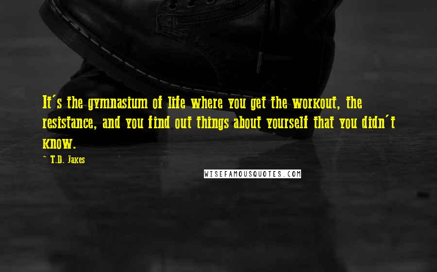 T.D. Jakes Quotes: It's the gymnasium of life where you get the workout, the resistance, and you find out things about yourself that you didn't know.