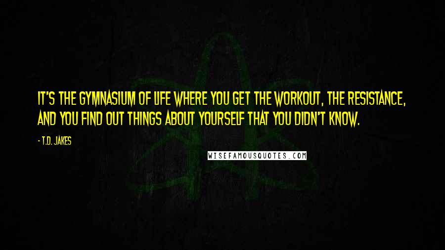 T.D. Jakes Quotes: It's the gymnasium of life where you get the workout, the resistance, and you find out things about yourself that you didn't know.