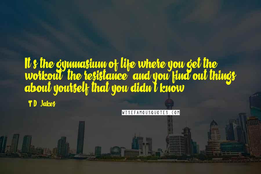 T.D. Jakes Quotes: It's the gymnasium of life where you get the workout, the resistance, and you find out things about yourself that you didn't know.