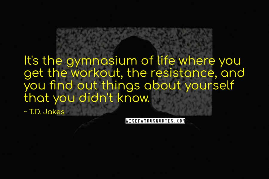 T.D. Jakes Quotes: It's the gymnasium of life where you get the workout, the resistance, and you find out things about yourself that you didn't know.