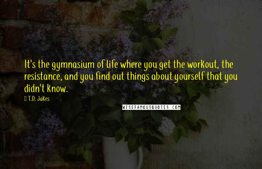 T.D. Jakes Quotes: It's the gymnasium of life where you get the workout, the resistance, and you find out things about yourself that you didn't know.