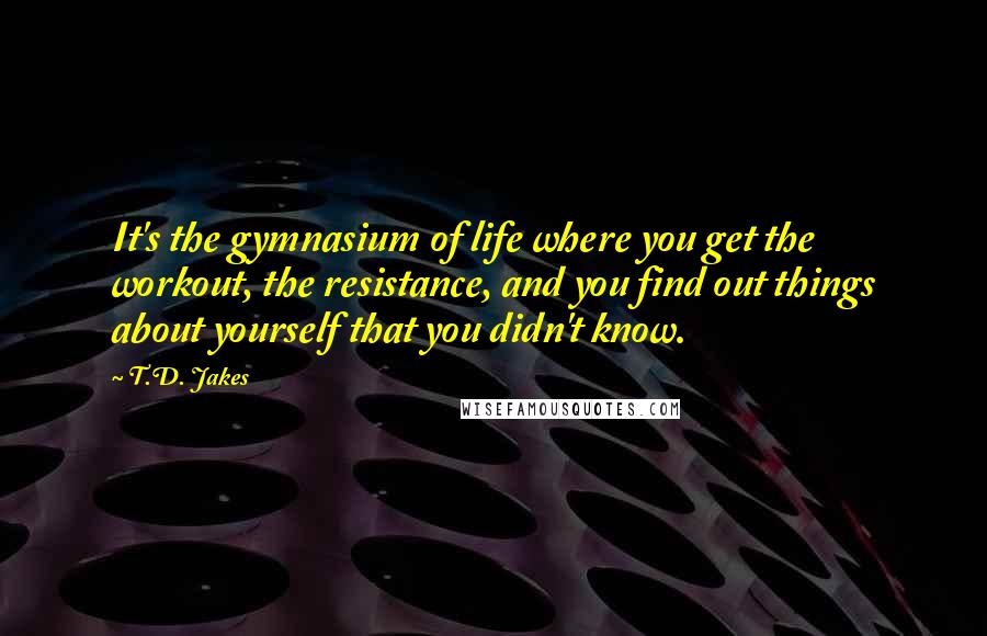 T.D. Jakes Quotes: It's the gymnasium of life where you get the workout, the resistance, and you find out things about yourself that you didn't know.