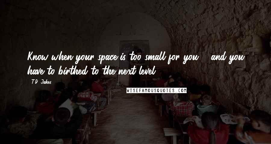 T.D. Jakes Quotes: Know when your space is too small for you ... and you have to birthed to the next level!