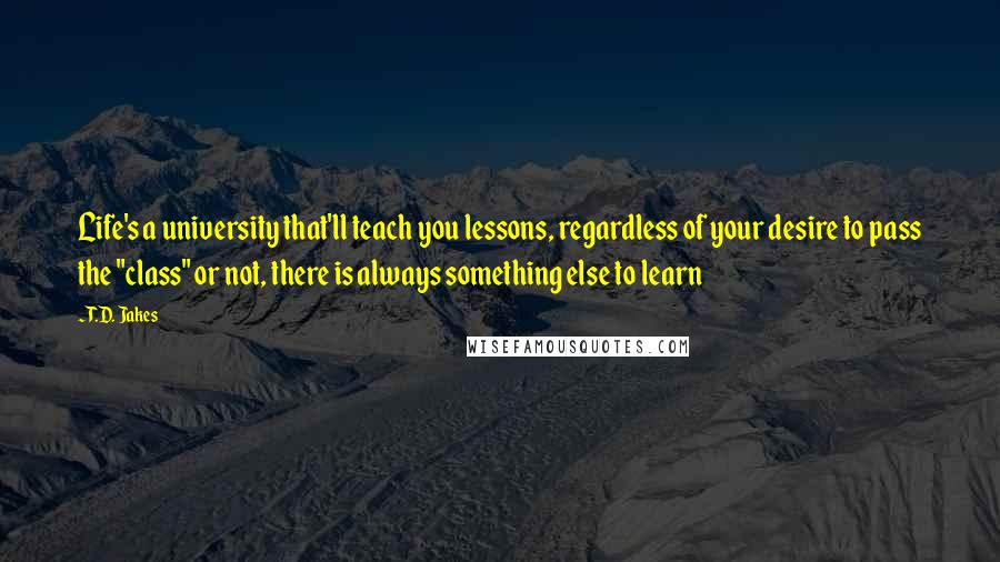 T.D. Jakes Quotes: Life's a university that'll teach you lessons, regardless of your desire to pass the "class" or not, there is always something else to learn