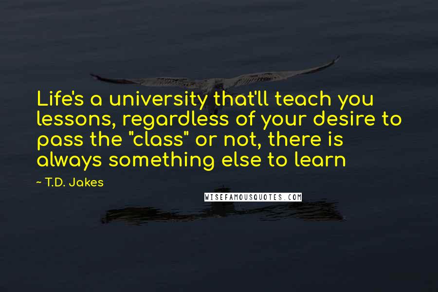 T.D. Jakes Quotes: Life's a university that'll teach you lessons, regardless of your desire to pass the "class" or not, there is always something else to learn