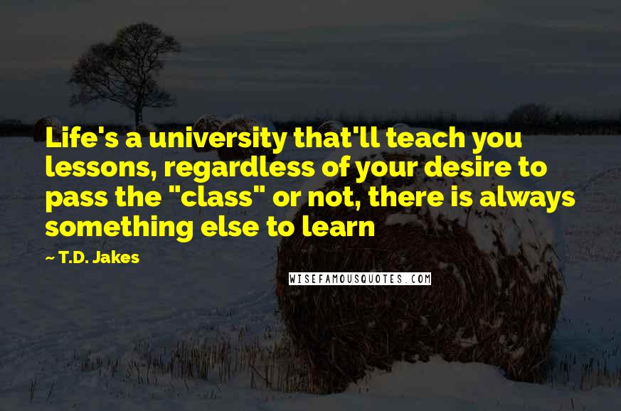 T.D. Jakes Quotes: Life's a university that'll teach you lessons, regardless of your desire to pass the "class" or not, there is always something else to learn