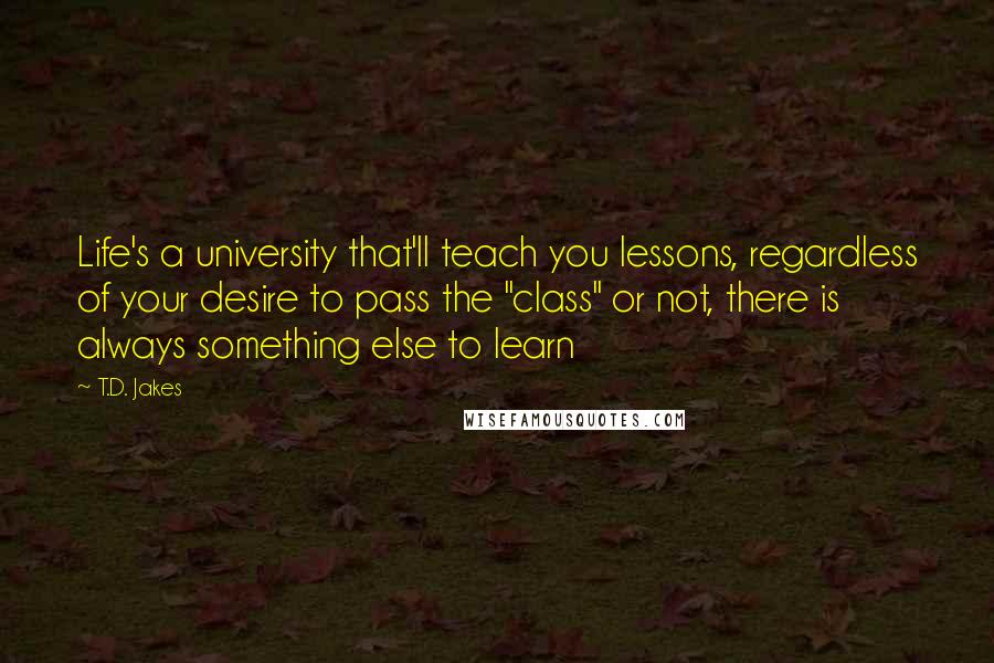 T.D. Jakes Quotes: Life's a university that'll teach you lessons, regardless of your desire to pass the "class" or not, there is always something else to learn