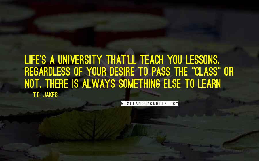 T.D. Jakes Quotes: Life's a university that'll teach you lessons, regardless of your desire to pass the "class" or not, there is always something else to learn