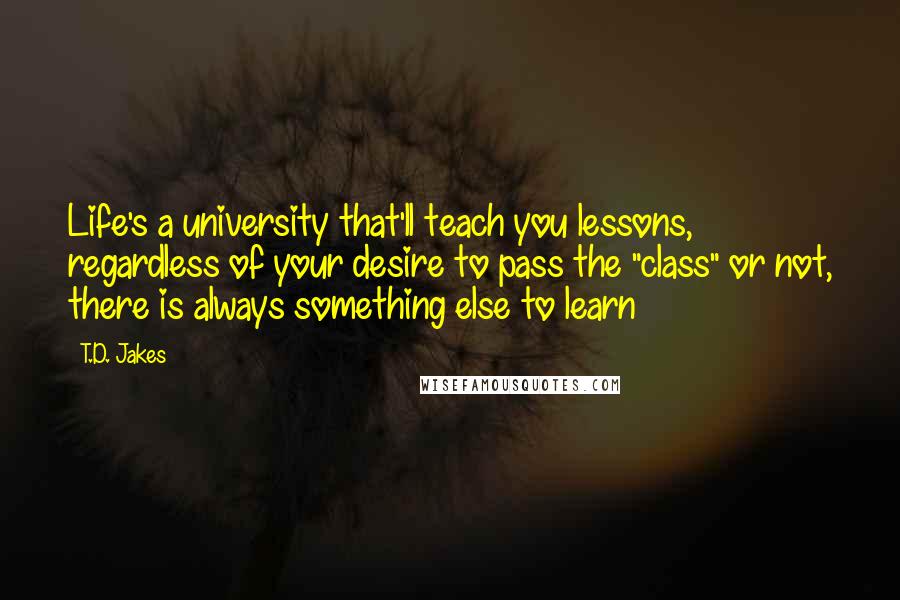 T.D. Jakes Quotes: Life's a university that'll teach you lessons, regardless of your desire to pass the "class" or not, there is always something else to learn