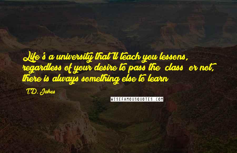 T.D. Jakes Quotes: Life's a university that'll teach you lessons, regardless of your desire to pass the "class" or not, there is always something else to learn