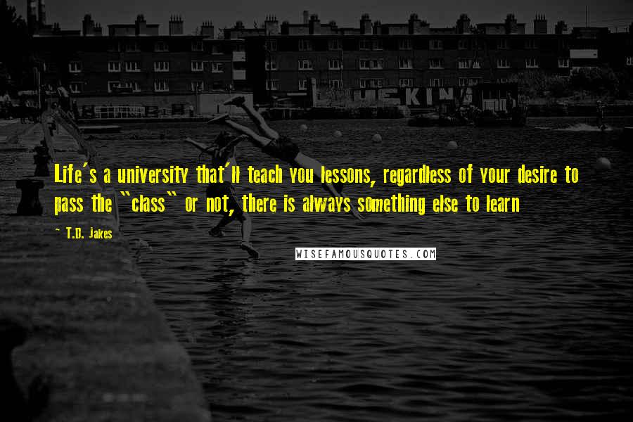 T.D. Jakes Quotes: Life's a university that'll teach you lessons, regardless of your desire to pass the "class" or not, there is always something else to learn