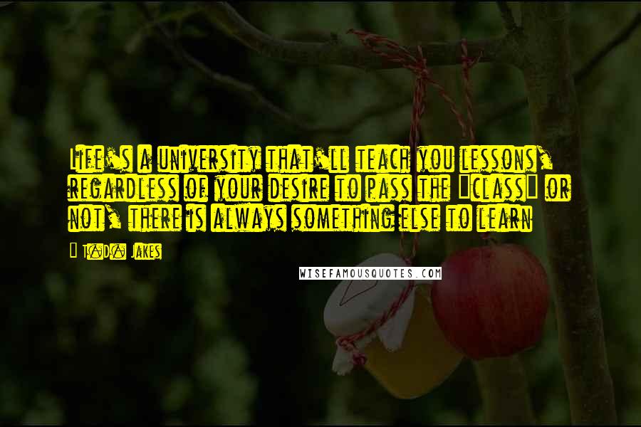 T.D. Jakes Quotes: Life's a university that'll teach you lessons, regardless of your desire to pass the "class" or not, there is always something else to learn