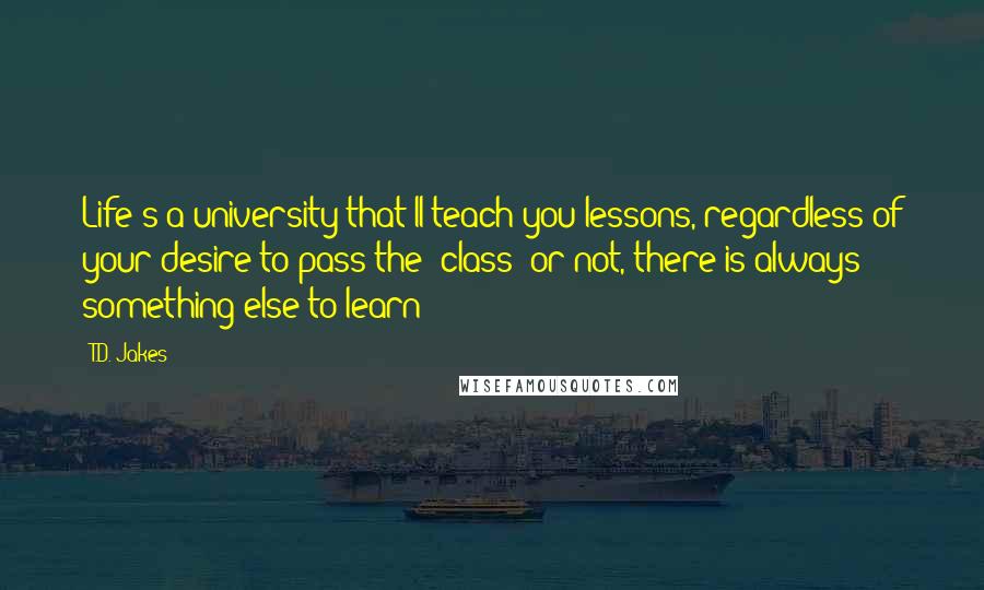 T.D. Jakes Quotes: Life's a university that'll teach you lessons, regardless of your desire to pass the "class" or not, there is always something else to learn