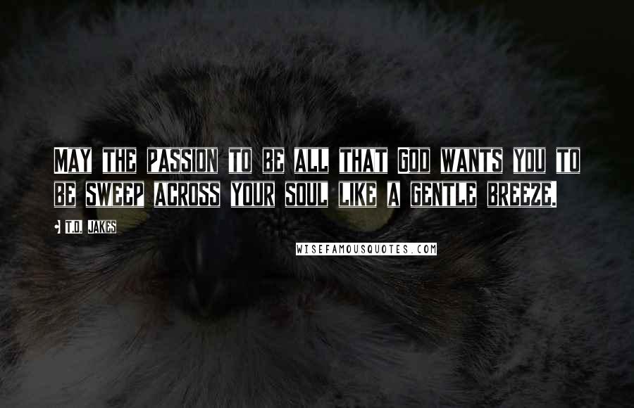 T.D. Jakes Quotes: May the passion to be all that God wants you to be sweep across your soul like a gentle breeze.