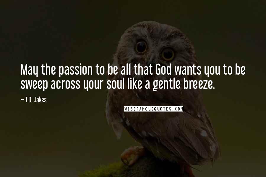 T.D. Jakes Quotes: May the passion to be all that God wants you to be sweep across your soul like a gentle breeze.