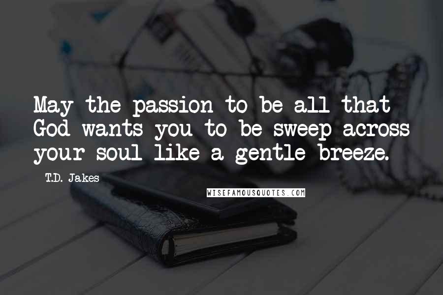 T.D. Jakes Quotes: May the passion to be all that God wants you to be sweep across your soul like a gentle breeze.