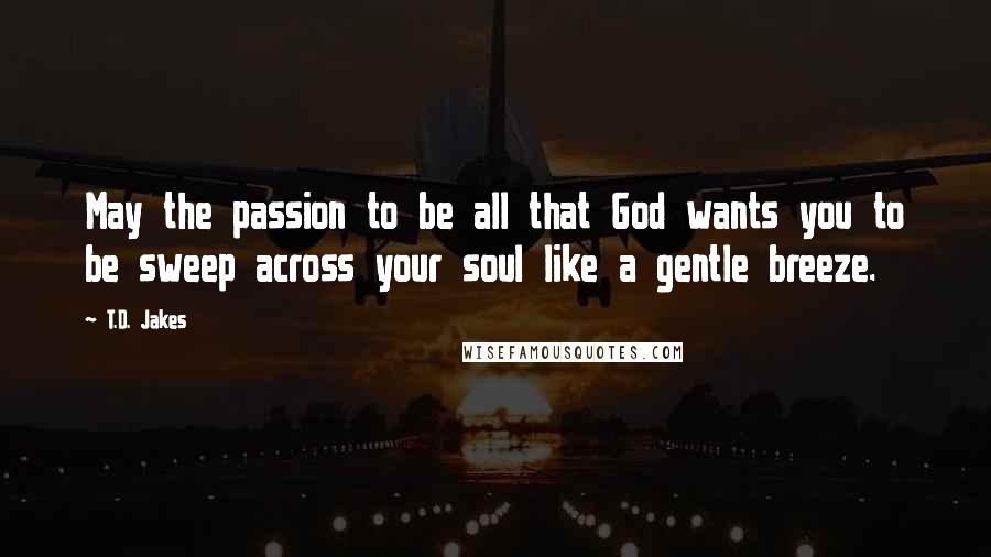 T.D. Jakes Quotes: May the passion to be all that God wants you to be sweep across your soul like a gentle breeze.