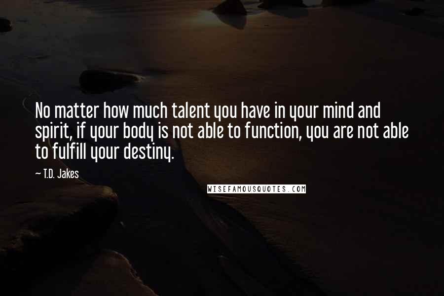 T.D. Jakes Quotes: No matter how much talent you have in your mind and spirit, if your body is not able to function, you are not able to fulfill your destiny.