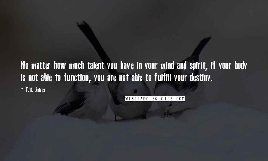 T.D. Jakes Quotes: No matter how much talent you have in your mind and spirit, if your body is not able to function, you are not able to fulfill your destiny.