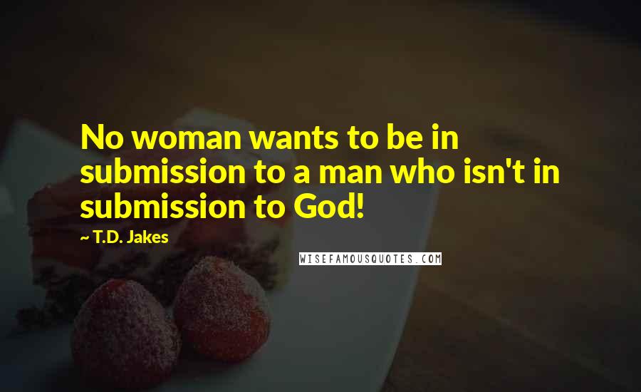T.D. Jakes Quotes: No woman wants to be in submission to a man who isn't in submission to God!