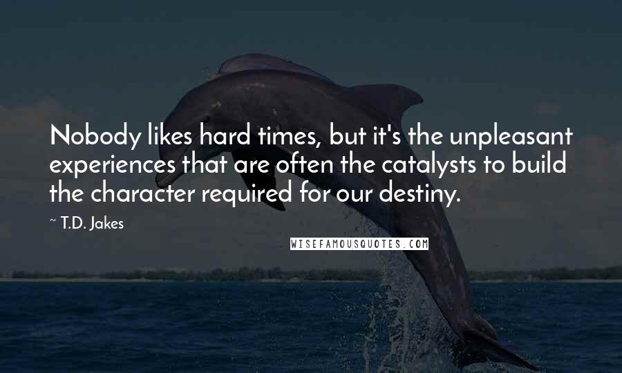 T.D. Jakes Quotes: Nobody likes hard times, but it's the unpleasant experiences that are often the catalysts to build the character required for our destiny.