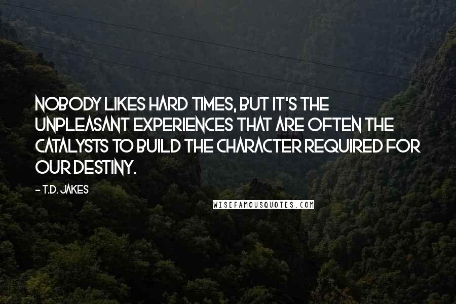 T.D. Jakes Quotes: Nobody likes hard times, but it's the unpleasant experiences that are often the catalysts to build the character required for our destiny.