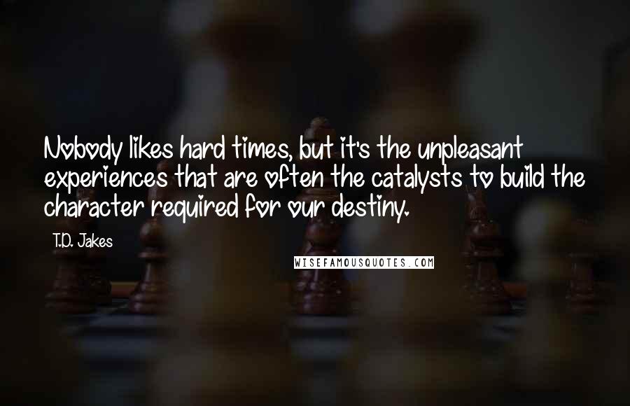 T.D. Jakes Quotes: Nobody likes hard times, but it's the unpleasant experiences that are often the catalysts to build the character required for our destiny.