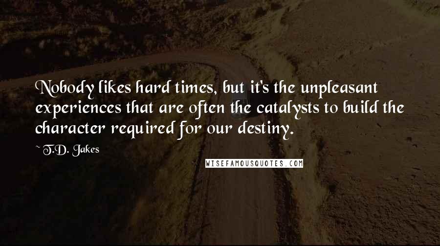 T.D. Jakes Quotes: Nobody likes hard times, but it's the unpleasant experiences that are often the catalysts to build the character required for our destiny.