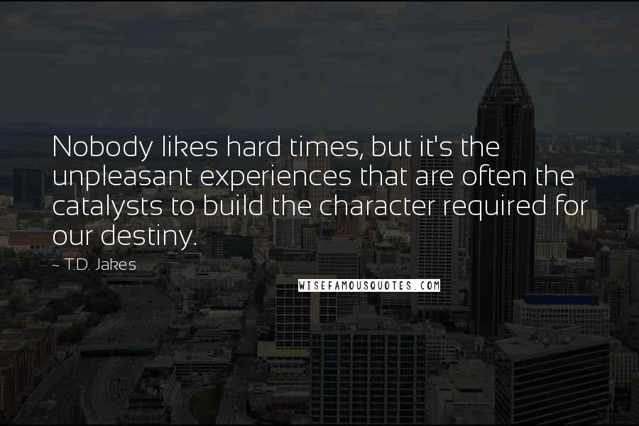 T.D. Jakes Quotes: Nobody likes hard times, but it's the unpleasant experiences that are often the catalysts to build the character required for our destiny.