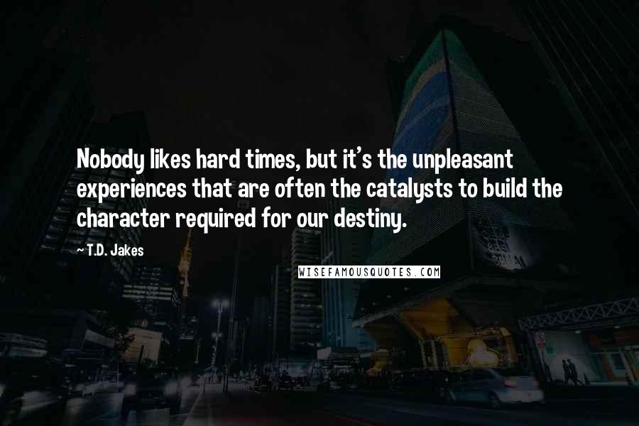 T.D. Jakes Quotes: Nobody likes hard times, but it's the unpleasant experiences that are often the catalysts to build the character required for our destiny.