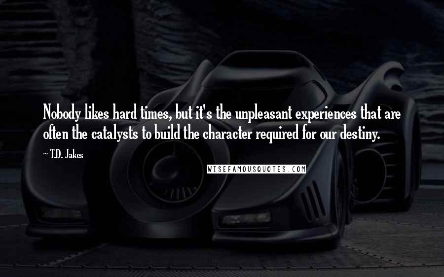 T.D. Jakes Quotes: Nobody likes hard times, but it's the unpleasant experiences that are often the catalysts to build the character required for our destiny.