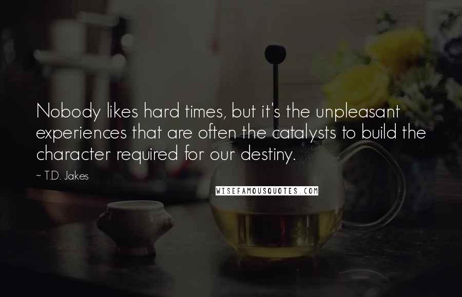 T.D. Jakes Quotes: Nobody likes hard times, but it's the unpleasant experiences that are often the catalysts to build the character required for our destiny.