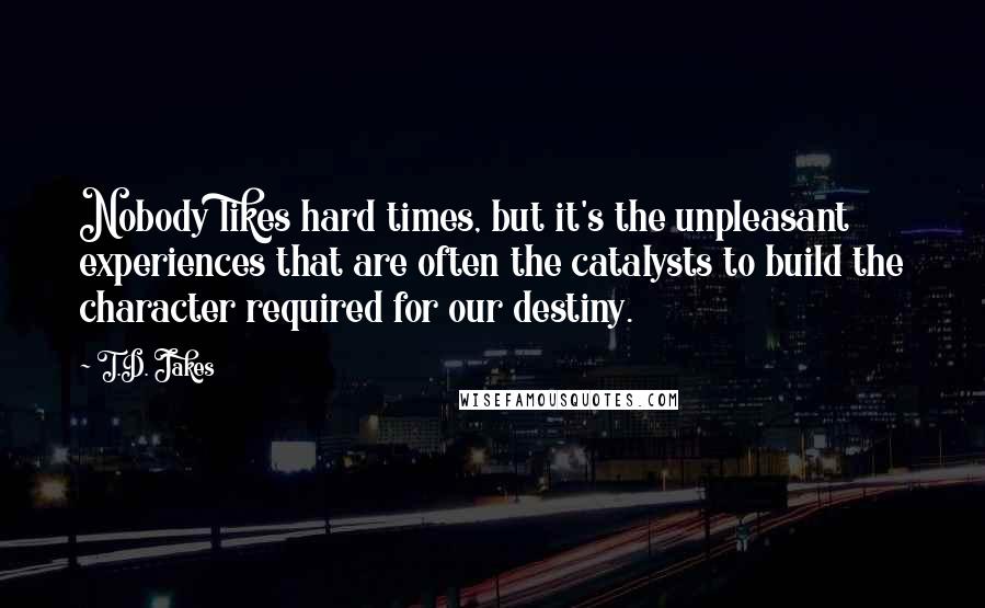 T.D. Jakes Quotes: Nobody likes hard times, but it's the unpleasant experiences that are often the catalysts to build the character required for our destiny.