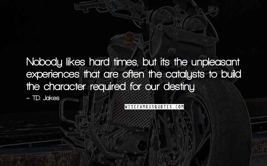 T.D. Jakes Quotes: Nobody likes hard times, but it's the unpleasant experiences that are often the catalysts to build the character required for our destiny.