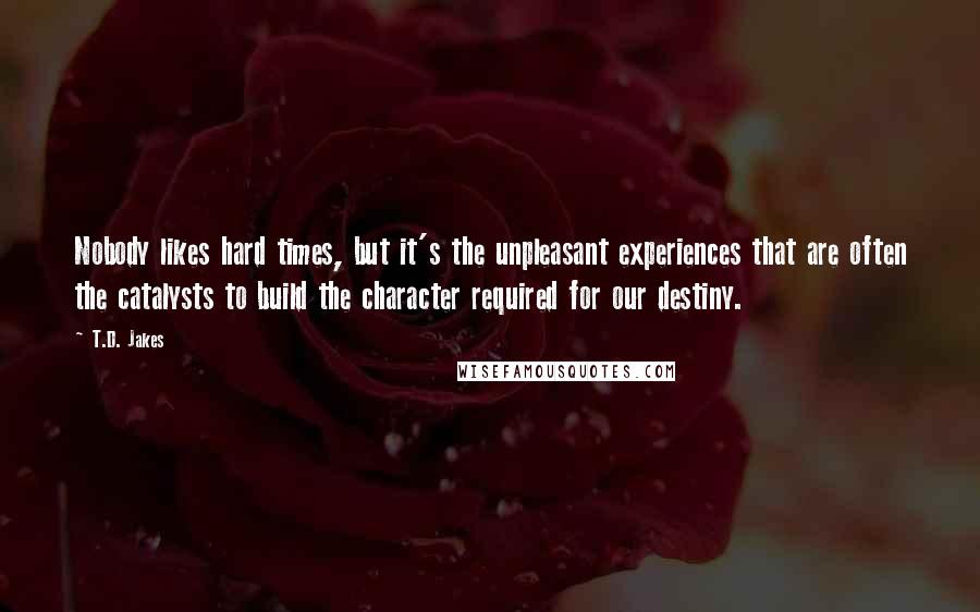 T.D. Jakes Quotes: Nobody likes hard times, but it's the unpleasant experiences that are often the catalysts to build the character required for our destiny.