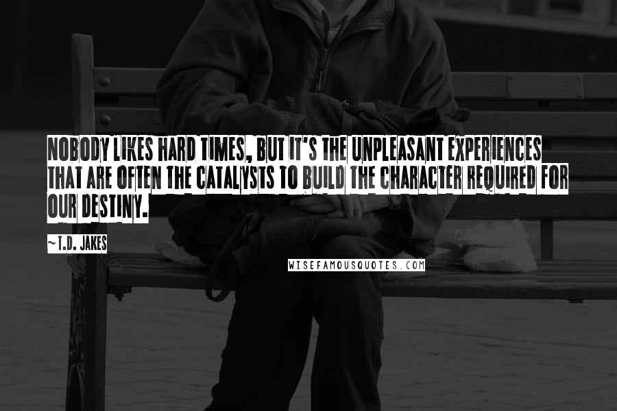 T.D. Jakes Quotes: Nobody likes hard times, but it's the unpleasant experiences that are often the catalysts to build the character required for our destiny.