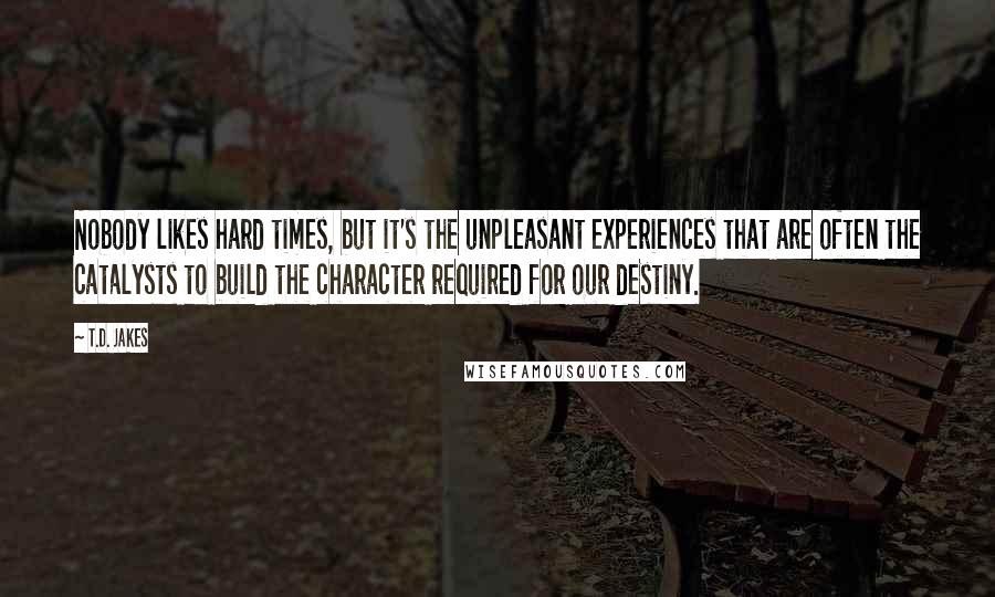 T.D. Jakes Quotes: Nobody likes hard times, but it's the unpleasant experiences that are often the catalysts to build the character required for our destiny.