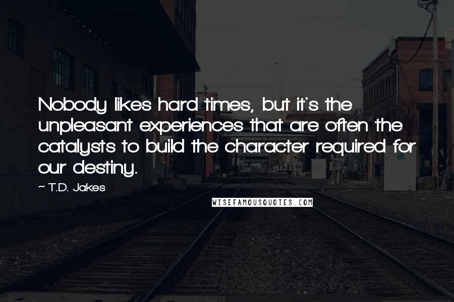 T.D. Jakes Quotes: Nobody likes hard times, but it's the unpleasant experiences that are often the catalysts to build the character required for our destiny.